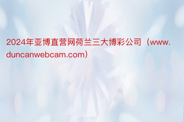 2024年亚博直营网荷兰三大博彩公司（www.duncanwebcam.com）