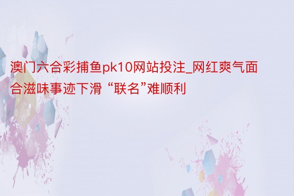 澳门六合彩捕鱼pk10网站投注_网红爽气面合滋味事迹下滑 “联名”难顺利