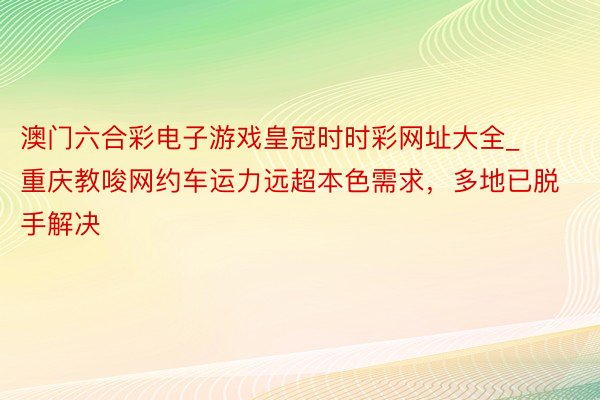 澳门六合彩电子游戏皇冠时时彩网址大全_重庆教唆网约车运力远超本色需求，多地已脱手解决