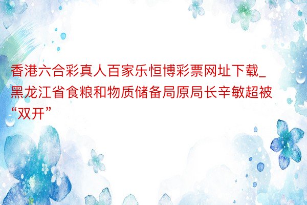 香港六合彩真人百家乐恒博彩票网址下载_黑龙江省食粮和物质储备局原局长辛敏超被“双开”