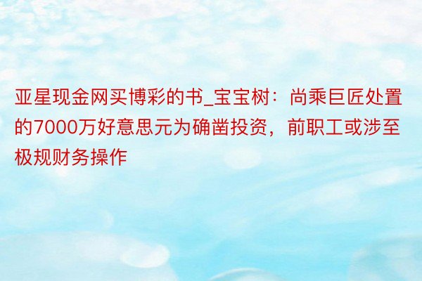 亚星现金网买博彩的书_宝宝树：尚乘巨匠处置的7000万好意思元为确凿投资，前职工或涉至极规财务操作