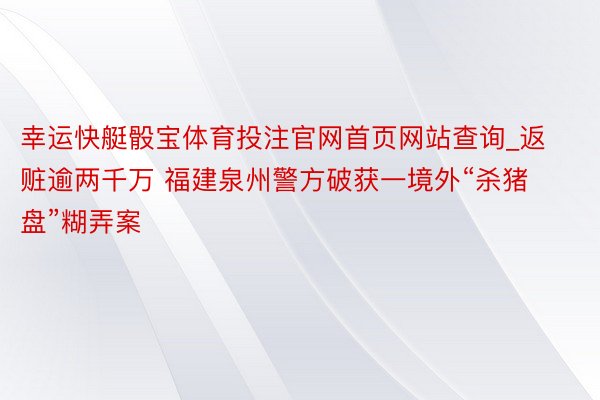 幸运快艇骰宝体育投注官网首页网站查询_返赃逾两千万 福建泉州警方破获一境外“杀猪盘”糊弄案