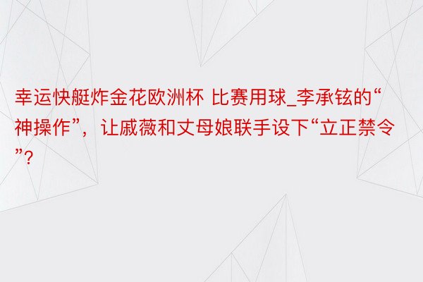 幸运快艇炸金花欧洲杯 比赛用球_李承铉的“神操作”，让戚薇和丈母娘联手设下“立正禁令”？