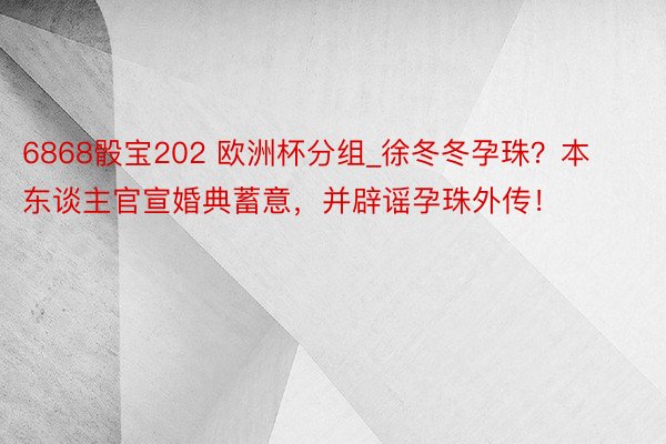 6868骰宝202 欧洲杯分组_徐冬冬孕珠？本东谈主官宣婚典蓄意，并辟谣孕珠外传！