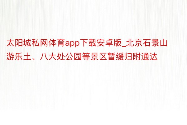 太阳城私网体育app下载安卓版_北京石景山游乐土、八大处公园等景区暂缓归附通达