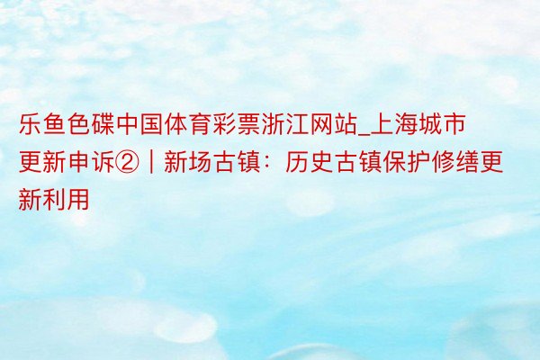 乐鱼色碟中国体育彩票浙江网站_上海城市更新申诉②｜新场古镇：历史古镇保护修缮更新利用