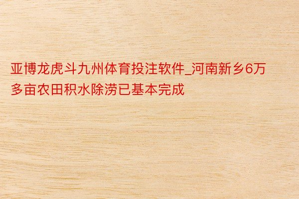 亚博龙虎斗九州体育投注软件_河南新乡6万多亩农田积水除涝已基本完成