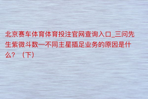 北京赛车体育体育投注官网查询入口_三问先生紫微斗数—不同主星插足业务的原因是什么？（下）