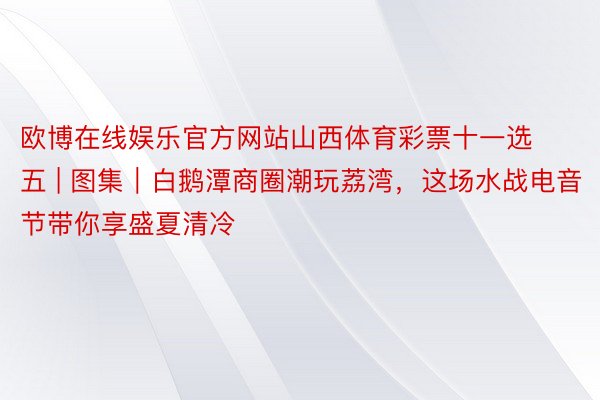 欧博在线娱乐官方网站山西体育彩票十一选五 | 图集｜白鹅潭商圈潮玩荔湾，这场水战电音节带你享盛夏清冷