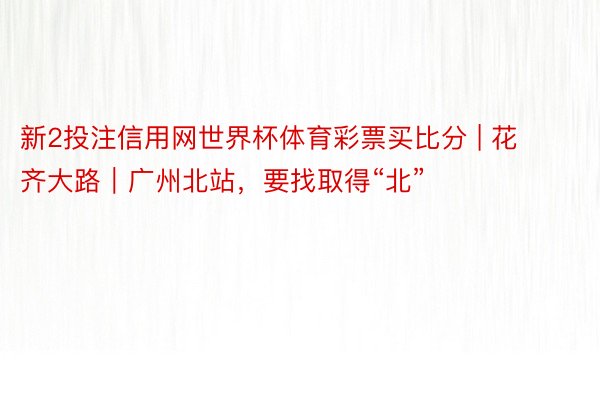 新2投注信用网世界杯体育彩票买比分 | 花齐大路｜广州北站，要找取得“北”