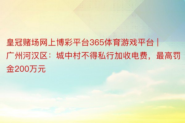 皇冠赌场网上博彩平台365体育游戏平台 | 广州河汉区：城中村不得私行加收电费，最高罚金200万元