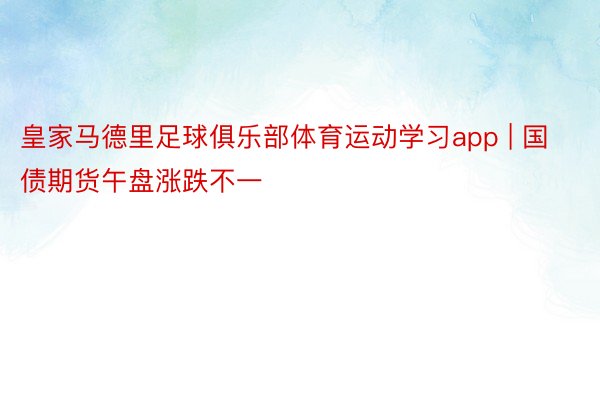 皇家马德里足球俱乐部体育运动学习app | 国债期货午盘涨跌不一