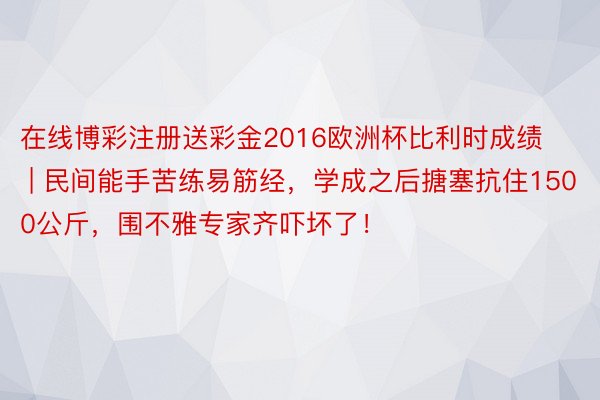 在线博彩注册送彩金2016欧洲杯比利时成绩 | 民间能手苦练易筋经，学成之后搪塞抗住1500公斤，围不雅专家齐吓坏了！