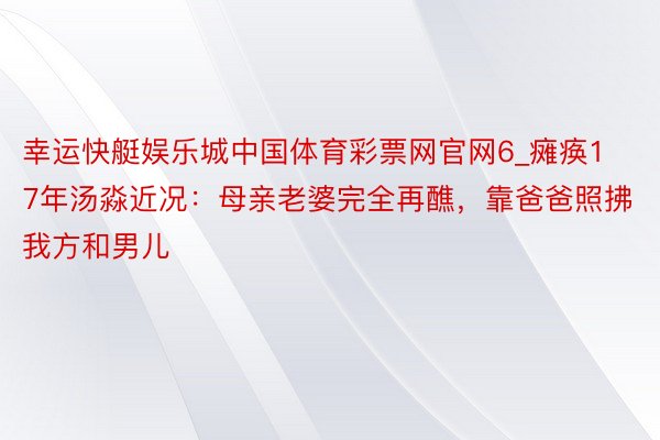 幸运快艇娱乐城中国体育彩票网官网6_瘫痪17年汤淼近况：母亲老婆完全再醮，靠爸爸照拂我方和男儿