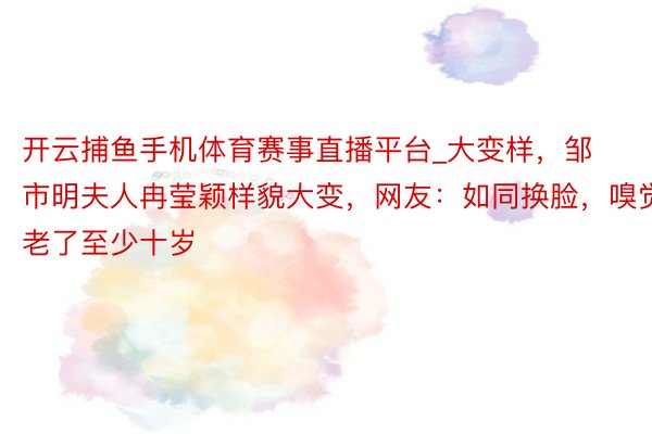 开云捕鱼手机体育赛事直播平台_大变样，邹市明夫人冉莹颖样貌大变，网友：如同换脸，嗅觉老了至少十岁