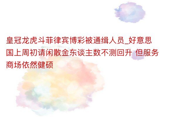 皇冠龙虎斗菲律宾博彩被通缉人员_好意思国上周初请闲散金东谈主数不测回升 但服务商场依然健硕