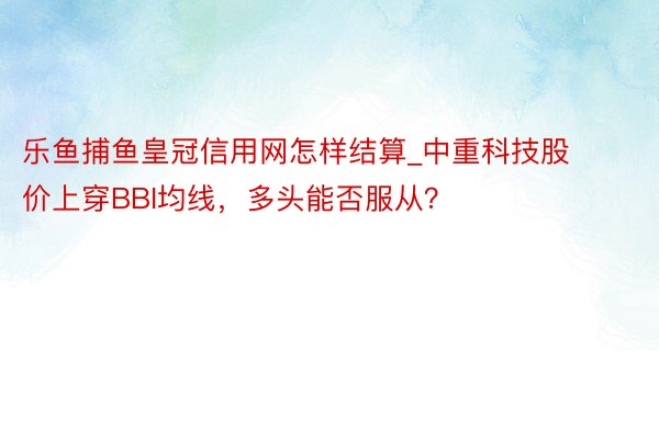 乐鱼捕鱼皇冠信用网怎样结算_中重科技股价上穿BBI均线，多头能否服从？