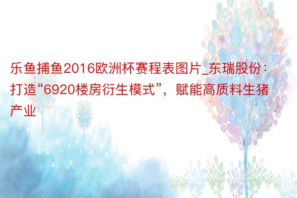 乐鱼捕鱼2016欧洲杯赛程表图片_东瑞股份：打造“6920楼房衍生模式”，赋能高质料生猪产业