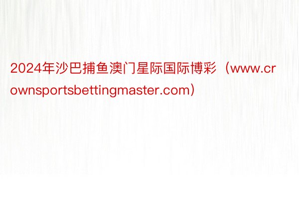 2024年沙巴捕鱼澳门星际国际博彩（www.crownsportsbettingmaster.com）