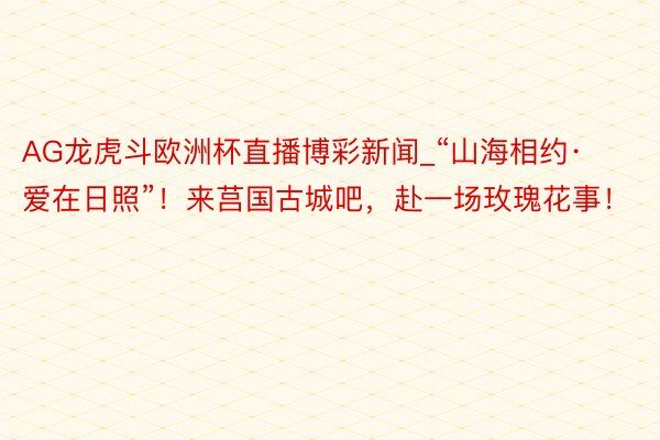 AG龙虎斗欧洲杯直播博彩新闻_“山海相约·爱在日照”！来莒国古城吧，赴一场玫瑰花事！