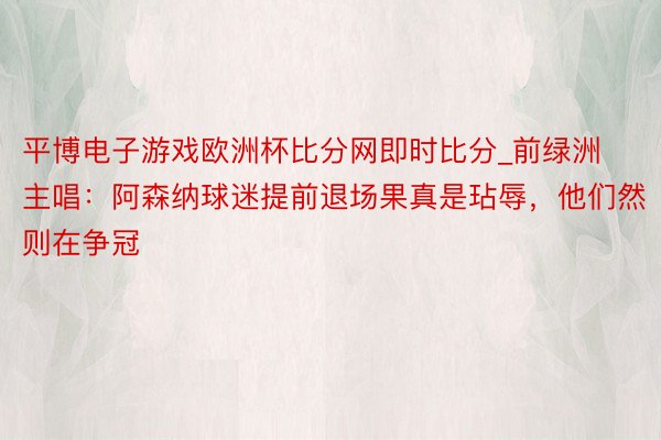 平博电子游戏欧洲杯比分网即时比分_前绿洲主唱：阿森纳球迷提前退场果真是玷辱，他们然则在争冠