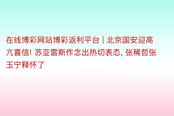 在线博彩网站博彩返利平台 | 北京国安迎高亢喜信! 苏亚雷斯作念出热切表态, 张稀哲张玉宁释怀了