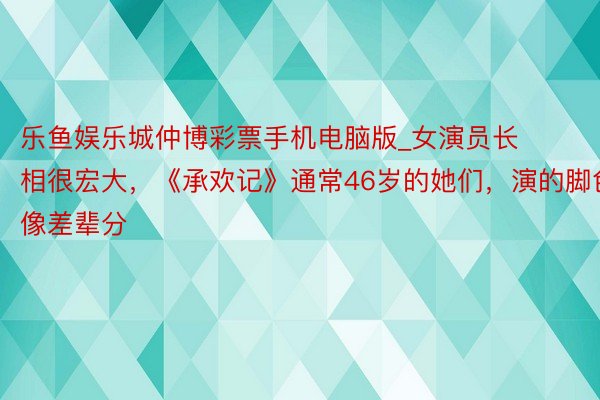 乐鱼娱乐城仲博彩票手机电脑版_女演员长相很宏大，《承欢记》通常46岁的她们，演的脚色像差辈分