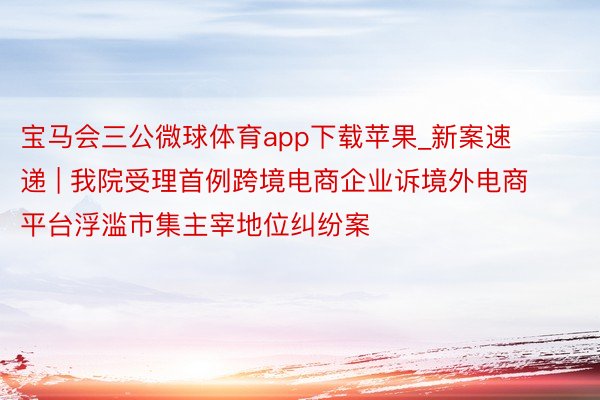 宝马会三公微球体育app下载苹果_新案速递 | 我院受理首例跨境电商企业诉境外电商平台浮滥市集主宰地位纠纷案