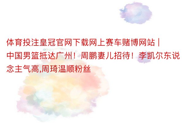 体育投注皇冠官网下载网上赛车赌博网站 | 中国男篮抵达广州！周鹏妻儿招待！李凯尔东说念主气高,周琦温顺粉丝