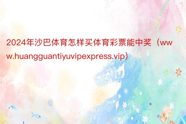 2024年沙巴体育怎样买体育彩票能中奖（www.huangguantiyuvipexpress.vip）