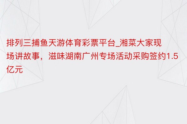 排列三捕鱼天游体育彩票平台_湘菜大家现场讲故事，滋味湖南广州专场活动采购签约1.5亿元