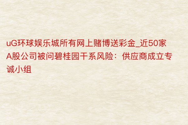 uG环球娱乐城所有网上赌博送彩金_近50家A股公司被问碧桂园干系风险：供应商成立专诚小组