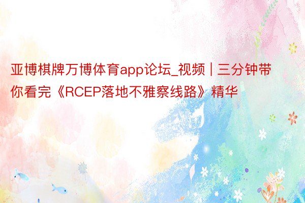 亚博棋牌万博体育app论坛_视频 | 三分钟带你看完《RCEP落地不雅察线路》精华