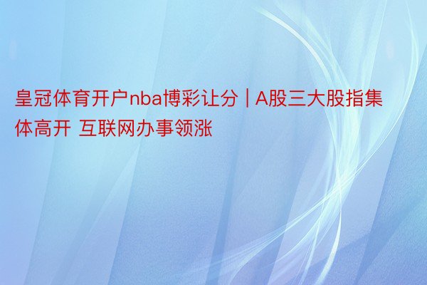 皇冠体育开户nba博彩让分 | A股三大股指集体高开 互联网办事领涨