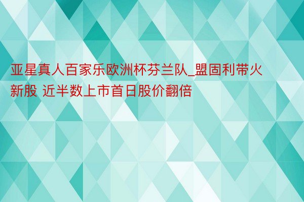 亚星真人百家乐欧洲杯芬兰队_盟固利带火新股 近半数上市首日股价翻倍