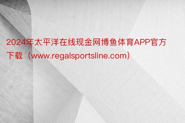 2024年太平洋在线现金网博鱼体育APP官方下载（www.regalsportsline.com）