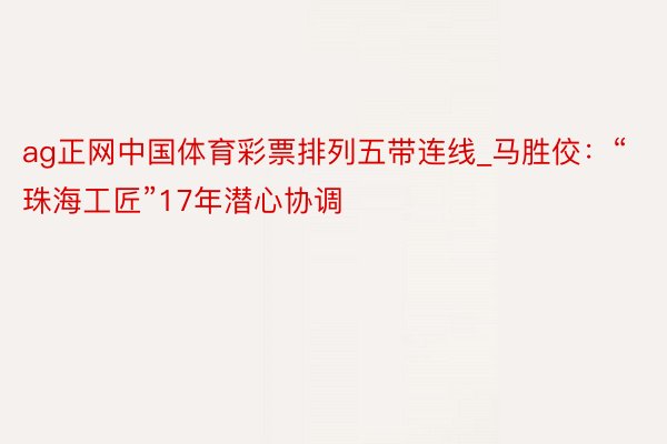 ag正网中国体育彩票排列五带连线_马胜佼：“珠海工匠”17年潜心协调