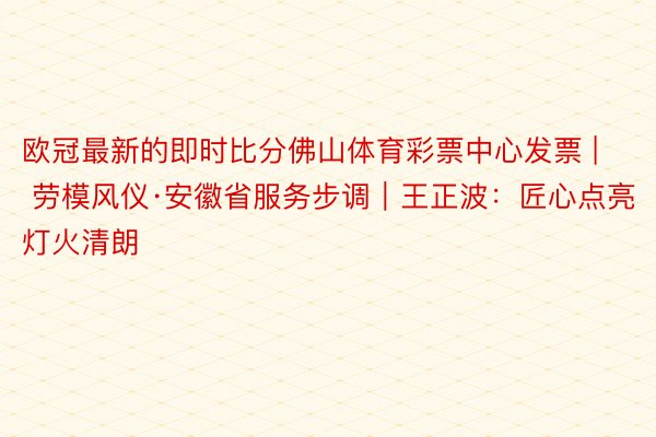 欧冠最新的即时比分佛山体育彩票中心发票 | 劳模风仪·安徽省服务步调｜王正波：匠心点亮灯火清朗