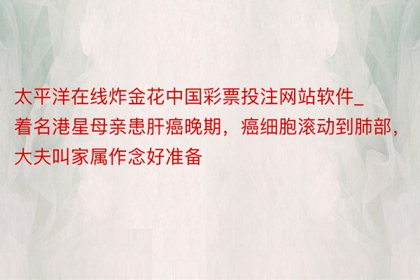 太平洋在线炸金花中国彩票投注网站软件_着名港星母亲患肝癌晚期，癌细胞滚动到肺部，大夫叫家属作念好准备