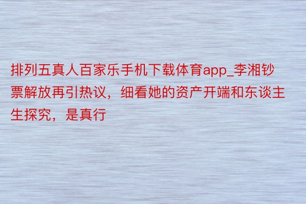 排列五真人百家乐手机下载体育app_李湘钞票解放再引热议，细看她的资产开端和东谈主生探究，是真行