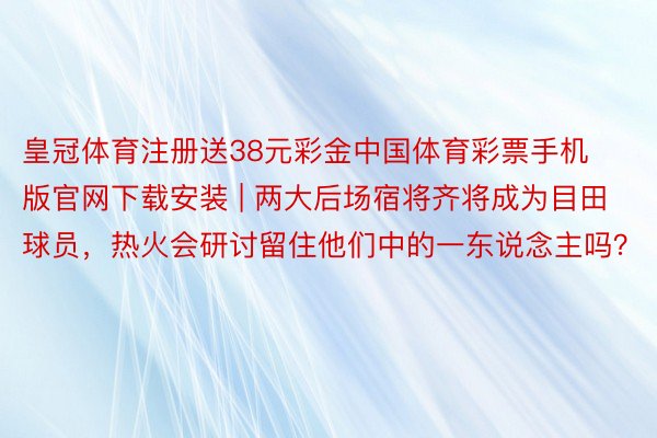 皇冠体育注册送38元彩金中国体育彩票手机版官网下载安装 | 两大后场宿将齐将成为目田球员，热火会研讨留住他们中的一东说念主吗？