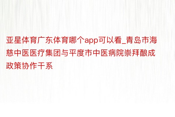 亚星体育广东体育哪个app可以看_青岛市海慈中医医疗集团与平度市中医病院崇拜酿成政策协作干系