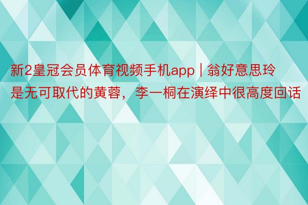 新2皇冠会员体育视频手机app | 翁好意思玲是无可取代的黄蓉，李一桐在演绎中很高度回话