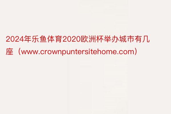 2024年乐鱼体育2020欧洲杯举办城市有几座（www.crownpuntersitehome.com）