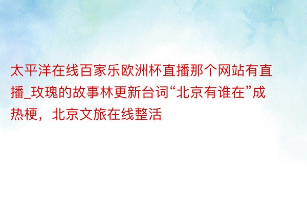 太平洋在线百家乐欧洲杯直播那个网站有直播_玫瑰的故事林更新台词“北京有谁在”成热梗，北京文旅在线整活