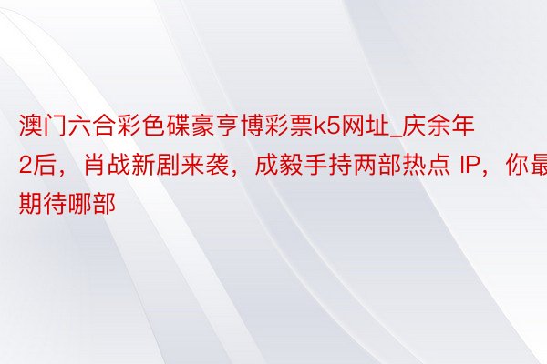 澳门六合彩色碟豪亨博彩票k5网址_庆余年 2后，肖战新剧来袭，成毅手持两部热点 IP，你最期待哪部