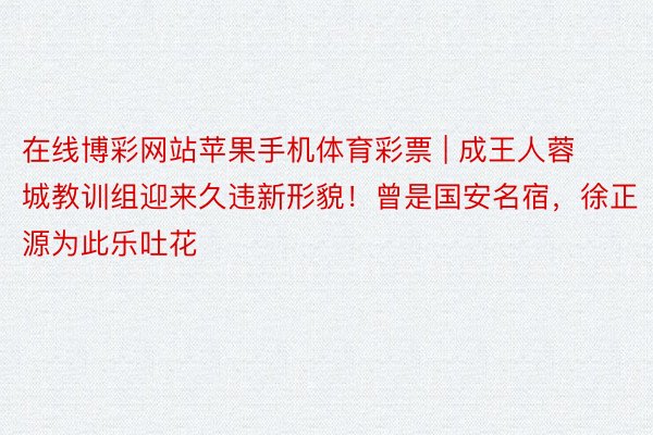 在线博彩网站苹果手机体育彩票 | 成王人蓉城教训组迎来久违新形貌！曾是国安名宿，徐正源为此乐吐花