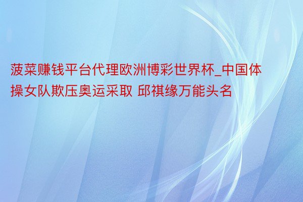 菠菜赚钱平台代理欧洲博彩世界杯_中国体操女队欺压奥运采取 邱祺缘万能头名