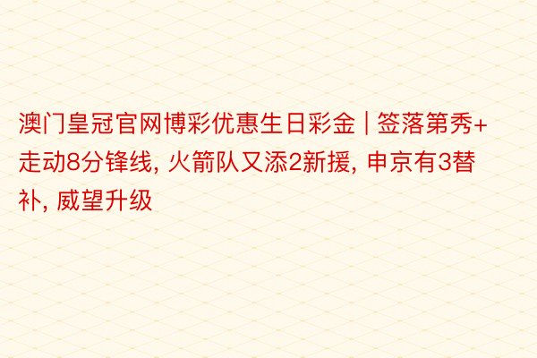 澳门皇冠官网博彩优惠生日彩金 | 签落第秀+走动8分锋线， 火箭队又添2新援， 申京有3替补， 威望升级