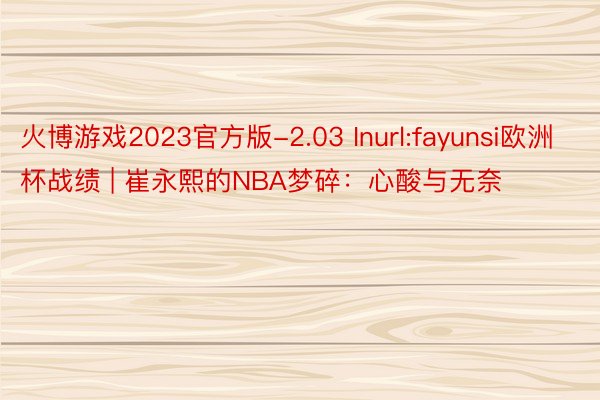 火博游戏2023官方版-2.03 Inurl:fayunsi欧洲杯战绩 | 崔永熙的NBA梦碎：心酸与无奈